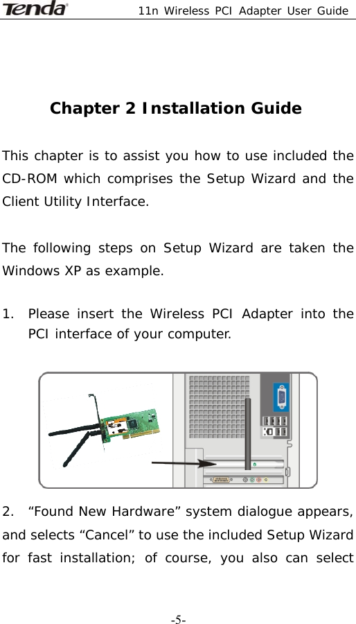  11n Wireless PCI Adapter User Guide   -5-  Chapter 2 Installation Guide  This chapter is to assist you how to use included the CD-ROM which comprises the Setup Wizard and the Client Utility Interface.   The following steps on Setup Wizard are taken the Windows XP as example.   1. Please insert the Wireless PCI Adapter into the   PCI interface of your computer.   2.  “Found New Hardware” system dialogue appears, and selects “Cancel” to use the included Setup Wizard for fast installation; of course, you also can select 