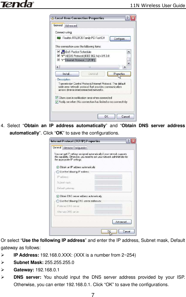                          11N Wireless User Guide  7 4.  Select  “Obtain  an  IP  address  automatically”  and  “Obtain  DNS  server  address automatically”. Click “OK” to save the configurations.  Or select “Use the following IP address” and enter the IP address, Subnet mask, Default gateway as follows:    IP Address: 192.168.0.XXX: (XXX is a number from 2~254)  Subnet Mask: 255.255.255.0  Gateway: 192.168.0.1  DNS  server:  You  should  input  the  DNS  server  address  provided  by  your  ISP. Otherwise, you can enter 192.168.0.1. Click “OK” to save the configurations. 