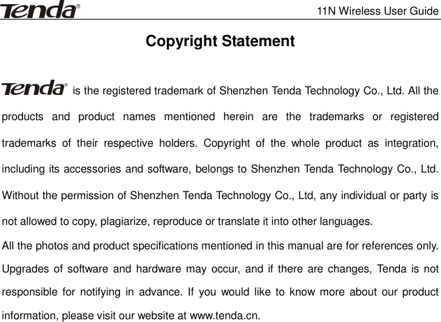              11N Wireless User Guide  Copyright Statement    is the registered trademark of Shenzhen Tenda Technology Co., Ltd. All the products  and  product  names  mentioned  herein  are  the  trademarks  or  registered trademarks  of  their  respective  holders.  Copyright  of  the  whole  product  as  integration, including its accessories and software, belongs to Shenzhen Tenda Technology Co., Ltd. Without the permission of Shenzhen Tenda Technology Co., Ltd, any individual or party is not allowed to copy, plagiarize, reproduce or translate it into other languages. All the photos and product specifications mentioned in this manual are for references only. Upgrades of  software  and  hardware may  occur, and if  there are changes, Tenda is not responsible  for  notifying  in  advance. If  you  would  like  to know  more about  our product information, please visit our website at www.tenda.cn.    