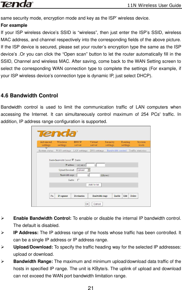                          11N Wireless User Guide  21same security mode, encryption mode and key as the ISP’ wireless device. For example   If your ISP wireless device’s SSID is “wireless”, then just enter the ISP’s SSID, wireless MAC address, and channel respectively into the corresponding fields of the above picture. If the ISP device is secured, please set your router’s encryption type the same as the ISP device’s .Or you can click the “Open scan” button to let the router automatically fill in the SSID, Channel and wireless MAC. After saving, come back to the WAN Setting screen to select the corresponding WAN connection type to complete the settings (For example, if your ISP wireless device’s connection type is dynamic IP, just select DHCP).  4.6 Bandwidth Control Bandwidth  control  is  used  to  limit  the  communication  traffic  of  LAN  computers  when accessing  the  Internet.  It  can  simultaneously  control  maximum  of  254  PCs&apos;  traffic.  In addition, IP address range configuration is supported.    Enable Bandwidth Control: To enable or disable the internal IP bandwidth control. The default is disabled.  IP Address: The IP address range of the hosts whose traffic has been controlled. It can be a single IP address or IP address range.  Upload/Download: To specify the traffic heading way for the selected IP addresses: upload or download.  Bandwidth Range: The maximum and minimum upload/download data traffic of the hosts in specified IP range. The unit is KByte/s. The uplink of upload and download can not exceed the WAN port bandwidth limitation range. 