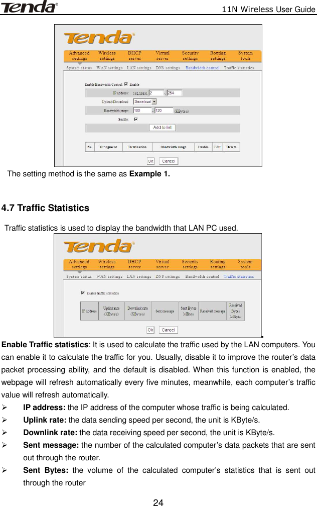                          11N Wireless User Guide  24 The setting method is the same as Example 1.  4.7 Traffic Statistics   Traffic statistics is used to display the bandwidth that LAN PC used.  Enable Traffic statistics: It is used to calculate the traffic used by the LAN computers. You can enable it to calculate the traffic for you. Usually, disable it to improve the router’s data packet processing ability, and the default is disabled. When this function is enabled, the webpage will refresh automatically every five minutes, meanwhile, each computer’s traffic value will refresh automatically.  IP address: the IP address of the computer whose traffic is being calculated.  Uplink rate: the data sending speed per second, the unit is KByte/s.  Downlink rate: the data receiving speed per second, the unit is KByte/s.  Sent message: the number of the calculated computer’s data packets that are sent out through the router.  Sent  Bytes:  the  volume  of  the  calculated  computer’s  statistics  that  is  sent  out through the router 