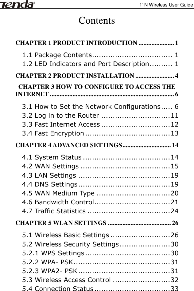              11N Wireless User Guide  Contents  CHAPTER 1 PRODUCT INTRODUCTION ...................... 1 1.1 Package Contents................................... 1 1.2 LED Indicators and Port Description .......... 1 CHAPTER 2 PRODUCT INSTALLATION ........................ 4 CHAPTER 3 HOW TO CONFIGURE TO ACCESS THE INTERNET ............................................................................. 6 3.1 How to Set the Network Configurations ..... 6 3.2 Log in to the Router .............................. 11 3.3 Fast Internet Access .............................. 12 3.4 Fast Encryption ..................................... 13 CHAPTER 4 ADVANCED SETTINGS .............................. 14 4.1 System Status ...................................... 14 4.2 WAN Settings ....................................... 15 4.3 LAN Settings ........................................ 19 4.4 DNS Settings ........................................ 19 4.5 WAN Medium Type ................................ 20 4.6 Bandwidth Control ................................. 21 4.7 Traffic Statistics .................................... 24 CHAPTER 5 WLAN SETTINGS ....................................... 26 5.1 Wireless Basic Settings .......................... 26 5.2 Wireless Security Settings ...................... 30 5.2.1 WPS Settings ..................................... 30 5.2.2 WPA- PSK .......................................... 31 5.2.3 WPA2- PSK ........................................ 31 5.3 Wireless Access Control ......................... 32 5.4 Connection Status ................................. 33 