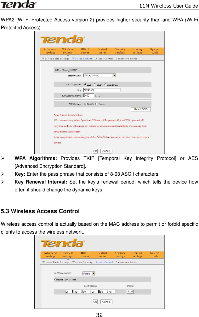                          11N Wireless User Guide  32WPA2 (Wi-Fi Protected Access version 2) provides higher security than and WPA (Wi-Fi Protected Access).     WPA  Algorithms:  Provides  TKIP  [Temporal  Key  Integrity  Protocol]  or  AES [Advanced Encryption Standard].    Key: Enter the pass phrase that consists of 8-63 ASCII characters.  Key Renewal Interval:  Set the key’s renewal  period,  which tells the device  how often it should change the dynamic keys.  5.3 Wireless Access Control Wireless access control is actually based on the MAC address to permit or forbid specific clients to access the wireless network.    