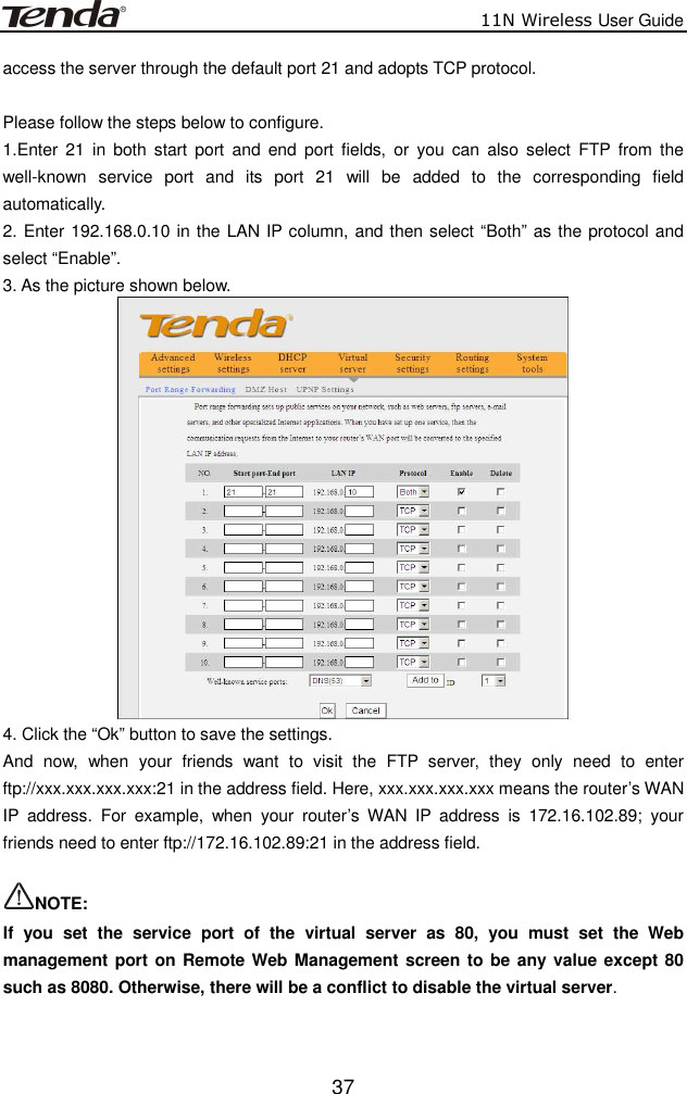                          11N Wireless User Guide  37access the server through the default port 21 and adopts TCP protocol.    Please follow the steps below to configure. 1.Enter  21  in  both start  port  and  end  port  fields,  or  you  can  also  select  FTP  from  the well-known  service  port  and  its  port  21  will  be  added  to  the  corresponding  field automatically. 2. Enter 192.168.0.10 in the LAN IP column, and then select “Both” as the protocol and select “Enable”. 3. As the picture shown below.  4. Click the “Ok” button to save the settings. And  now,  when  your  friends  want  to  visit  the  FTP  server,  they  only  need  to  enter ftp://xxx.xxx.xxx.xxx:21 in the address field. Here, xxx.xxx.xxx.xxx means the router’s WAN IP  address.  For  example,  when  your  router’s  WAN  IP  address  is  172.16.102.89;  your friends need to enter ftp://172.16.102.89:21 in the address field.  NOTE:   If  you  set  the  service  port  of  the  virtual  server  as  80,  you  must  set  the  Web management port on Remote Web Management screen to be any value except 80 such as 8080. Otherwise, there will be a conflict to disable the virtual server.  