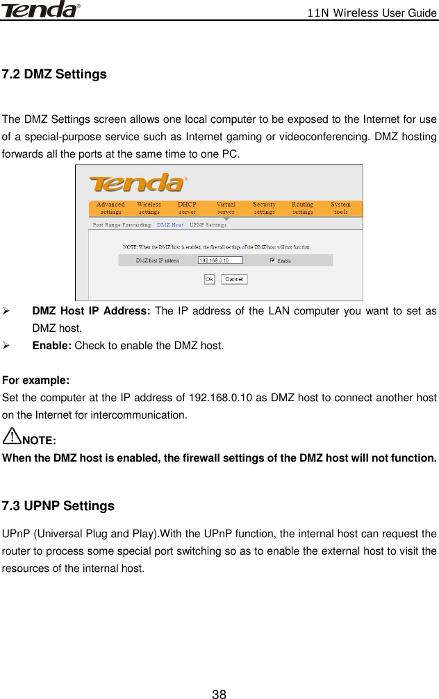                          11N Wireless User Guide  38 7.2 DMZ Settings  The DMZ Settings screen allows one local computer to be exposed to the Internet for use of a special-purpose service such as Internet gaming or videoconferencing. DMZ hosting forwards all the ports at the same time to one PC.     DMZ Host IP Address: The IP address of the LAN computer you want to set as DMZ host.  Enable: Check to enable the DMZ host.  For example:   Set the computer at the IP address of 192.168.0.10 as DMZ host to connect another host on the Internet for intercommunication. NOTE:   When the DMZ host is enabled, the firewall settings of the DMZ host will not function.  7.3 UPNP Settings UPnP (Universal Plug and Play).With the UPnP function, the internal host can request the router to process some special port switching so as to enable the external host to visit the resources of the internal host. 