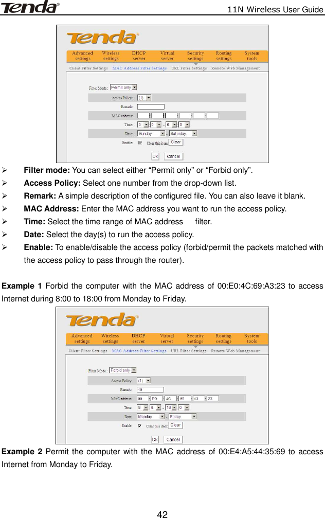                          11N Wireless User Guide  42  Filter mode: You can select either “Permit only” or “Forbid only”.  Access Policy: Select one number from the drop-down list.  Remark: A simple description of the configured file. You can also leave it blank.  MAC Address: Enter the MAC address you want to run the access policy.  Time: Select the time range of MAC address      filter.  Date: Select the day(s) to run the access policy.  Enable: To enable/disable the access policy (forbid/permit the packets matched with the access policy to pass through the router).   Example 1 Forbid the computer  with the MAC address of 00:E0:4C:69:A3:23 to access Internet during 8:00 to 18:00 from Monday to Friday.  Example 2 Permit the computer with the MAC address  of  00:E4:A5:44:35:69 to access Internet from Monday to Friday. 