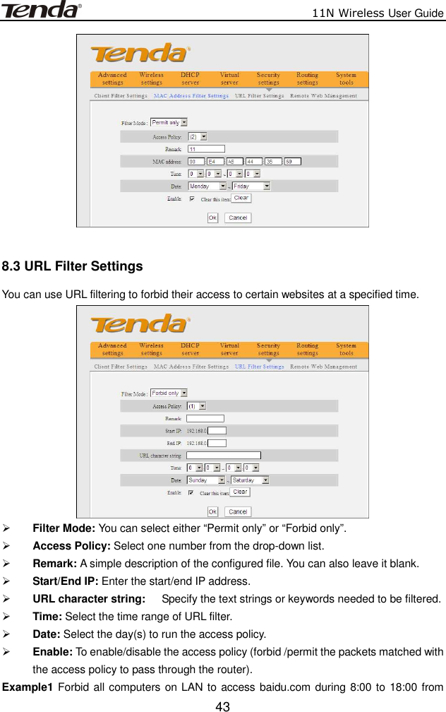                          11N Wireless User Guide  43  8.3 URL Filter Settings You can use URL filtering to forbid their access to certain websites at a specified time.   Filter Mode: You can select either “Permit only” or “Forbid only”.  Access Policy: Select one number from the drop-down list.  Remark: A simple description of the configured file. You can also leave it blank.  Start/End IP: Enter the start/end IP address.  URL character string:    Specify the text strings or keywords needed to be filtered.    Time: Select the time range of URL filter.  Date: Select the day(s) to run the access policy.  Enable: To enable/disable the access policy (forbid /permit the packets matched with the access policy to pass through the router).   Example1 Forbid all computers on LAN to access baidu.com during 8:00 to 18:00 from 