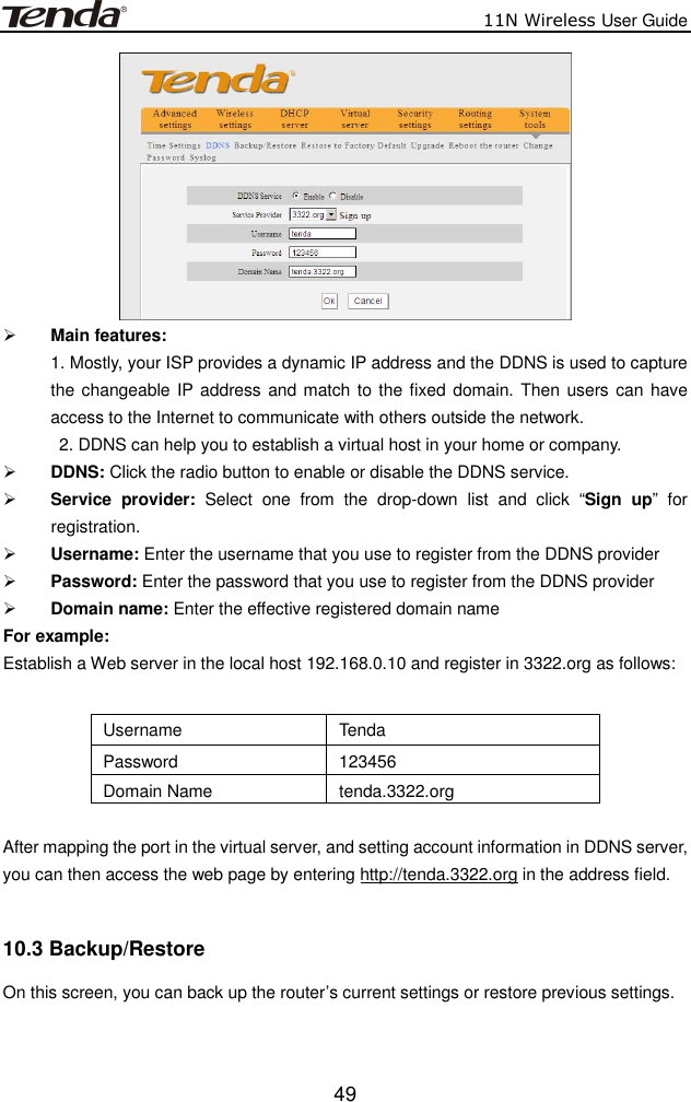                          11N Wireless User Guide  49  Main features:   1. Mostly, your ISP provides a dynamic IP address and the DDNS is used to capture the changeable  IP address and match to the fixed  domain. Then users can have access to the Internet to communicate with others outside the network.   2. DDNS can help you to establish a virtual host in your home or company.  DDNS: Click the radio button to enable or disable the DDNS service.  Service  provider:  Select  one  from  the  drop-down  list  and  click  “Sign  up”  for registration.   Username: Enter the username that you use to register from the DDNS provider    Password: Enter the password that you use to register from the DDNS provider    Domain name: Enter the effective registered domain name For example: Establish a Web server in the local host 192.168.0.10 and register in 3322.org as follows:  Username  Tenda Password  123456 Domain Name  tenda.3322.org  After mapping the port in the virtual server, and setting account information in DDNS server, you can then access the web page by entering http://tenda.3322.org in the address field.  10.3 Backup/Restore   On this screen, you can back up the router’s current settings or restore previous settings. 