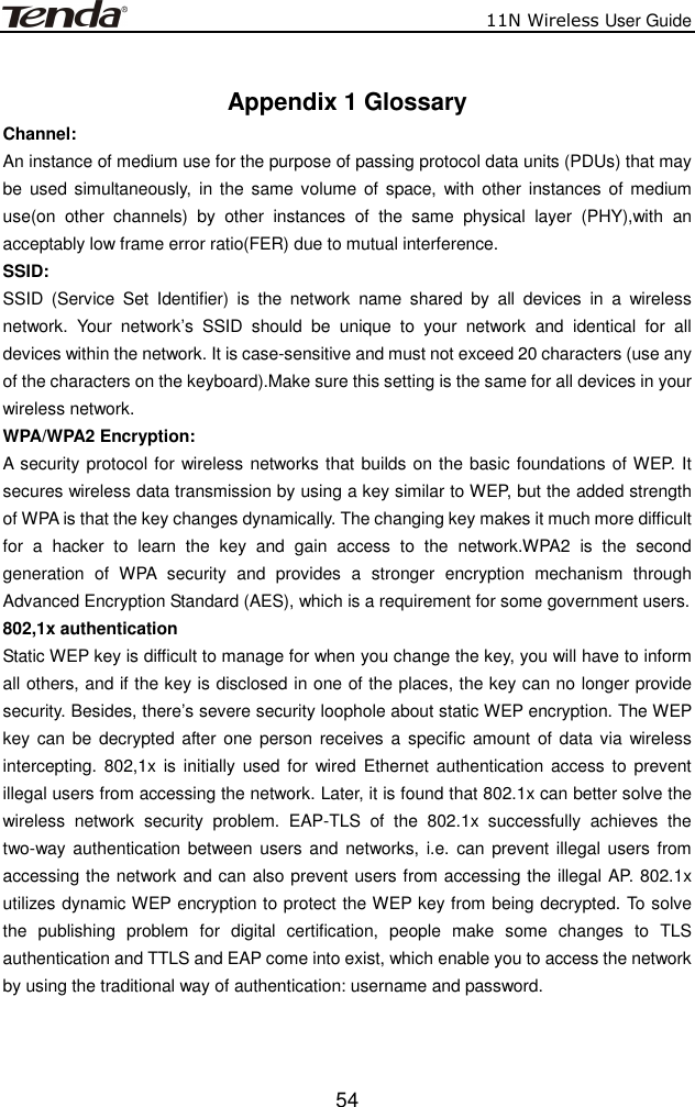                          11N Wireless User Guide  54 Appendix 1 Glossary Channel:         An instance of medium use for the purpose of passing protocol data units (PDUs) that may be  used simultaneously,  in the  same volume of space,  with  other instances of  medium use(on  other  channels)  by  other  instances  of  the  same  physical  layer  (PHY),with  an acceptably low frame error ratio(FER) due to mutual interference. SSID:         SSID  (Service  Set  Identifier)  is  the  network  name  shared  by  all  devices  in  a  wireless network.  Your  network’s  SSID  should  be  unique  to  your  network  and  identical  for  all devices within the network. It is case-sensitive and must not exceed 20 characters (use any of the characters on the keyboard).Make sure this setting is the same for all devices in your wireless network. WPA/WPA2 Encryption:   A security protocol for wireless networks that builds on the basic foundations of WEP. It secures wireless data transmission by using a key similar to WEP, but the added strength of WPA is that the key changes dynamically. The changing key makes it much more difficult for  a  hacker  to  learn  the  key  and  gain  access  to  the  network.WPA2  is  the  second generation  of  WPA  security  and  provides  a  stronger  encryption  mechanism  through Advanced Encryption Standard (AES), which is a requirement for some government users. 802,1x authentication   Static WEP key is difficult to manage for when you change the key, you will have to inform all others, and if the key is disclosed in one of the places, the key can no longer provide security. Besides, there’s severe security loophole about static WEP encryption. The WEP key can  be decrypted after one person  receives a  specific amount of  data  via wireless intercepting.  802,1x is  initially used for  wired  Ethernet  authentication  access  to prevent illegal users from accessing the network. Later, it is found that 802.1x can better solve the wireless  network  security  problem.  EAP-TLS  of  the  802.1x  successfully  achieves  the two-way authentication  between  users and  networks, i.e.  can prevent illegal  users from accessing the network and can also prevent users from accessing the illegal AP. 802.1x utilizes dynamic WEP encryption to protect the WEP key from being decrypted. To solve the  publishing  problem  for  digital  certification,  people  make  some  changes  to  TLS authentication and TTLS and EAP come into exist, which enable you to access the network by using the traditional way of authentication: username and password.   