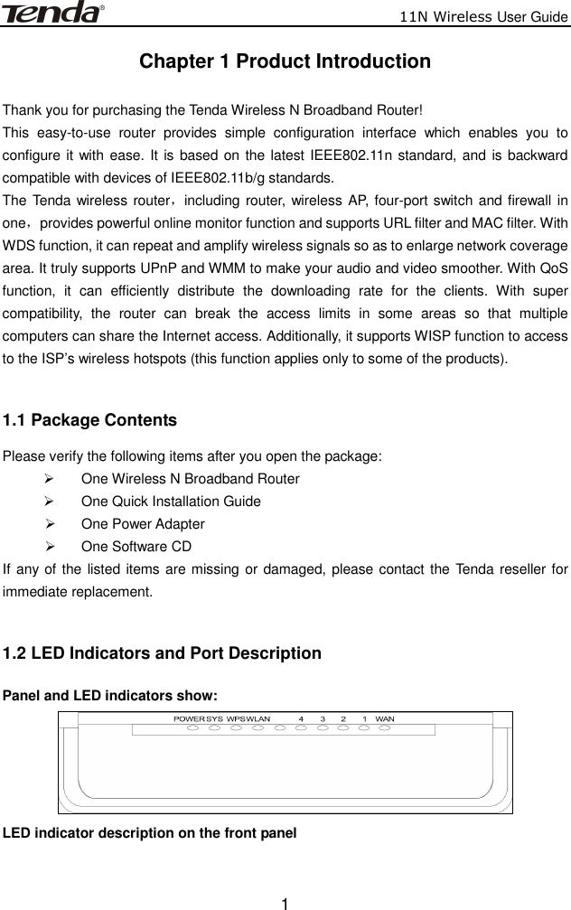                          11N Wireless User Guide  1Chapter 1 Product Introduction  Thank you for purchasing the Tenda Wireless N Broadband Router! This  easy-to-use  router  provides  simple  configuration  interface  which  enables  you  to configure it with ease. It is based on the latest IEEE802.11n standard, and is backward compatible with devices of IEEE802.11b/g standards.   The Tenda wireless router，including router, wireless AP, four-port switch and firewall  in one，provides powerful online monitor function and supports URL filter and MAC filter. With WDS function, it can repeat and amplify wireless signals so as to enlarge network coverage area. It truly supports UPnP and WMM to make your audio and video smoother. With QoS function,  it  can  efficiently  distribute  the  downloading  rate  for  the  clients.  With  super compatibility,  the  router  can  break  the  access  limits  in  some  areas  so  that  multiple computers can share the Internet access. Additionally, it supports WISP function to access to the ISP’s wireless hotspots (this function applies only to some of the products).  1.1 Package Contents Please verify the following items after you open the package:   One Wireless N Broadband Router   One Quick Installation Guide     One Power Adapter   One Software CD If any of the listed items are missing or damaged, please contact the Tenda reseller for immediate replacement.  1.2 LED Indicators and Port Description Panel and LED indicators show:  LED indicator description on the front panel      