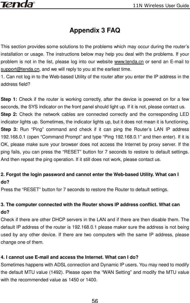                          11N Wireless User Guide  56 Appendix 3 FAQ  This section provides some solutions to the problems which may occur during the router’s installation or usage. The instructions below may help you deal with the problems. If your problem is not in the list, please log into our website www.tenda.cn or send an E-mail to support@tenda.cn, and we will reply to you at the earliest time. 1. Can not log in to the Web-based Utility of the router after you enter the IP address in the address field?  Step 1: Check if the router is working correctly, after the device is powered on for a few seconds, the SYS indicator on the front panel should light up. If it is not, please contact us.   Step 2:  Check  the network cables are  connected  correctly  and  the corresponding  LED indicator lights up. Sometimes, the indicator lights up, but it does not mean it is functioning.   Step  3:  Run  “Ping”  command  and  check  if  it  can  ping  the  Router’s  LAN  IP  address 192.168.0.1 (open “Command Prompt” and type “Ping 192.168.0.1” and then enter). If it is OK, please make sure your browser does not access the Internet by proxy server. If the ping fails, you can press the “RESET” button for 7 seconds to restore to default settings. And then repeat the ping operation. If it still does not work, please contact us.  2. Forgot the login password and cannot enter the Web-based Utility. What can I   do? Press the “RESET” button for 7 seconds to restore the Router to default settings.  3. The computer connected with the Router shows IP address conflict. What can   do? Check if there are other DHCP servers in the LAN and if there are then disable them. The default IP address of the router is 192.168.0.1 please maker sure the address is not being used by any other device. If there are two computers with the same IP address, please change one of them.  4. I cannot use E-mail and access the Internet. What can I do? Sometimes happens with ADSL connection and Dynamic IP users. You may need to modify the default MTU value (1492). Please open the “WAN Setting” and modify the MTU value with the recommended value as 1450 or 1400.                                                                                                                                                                                                                                                          