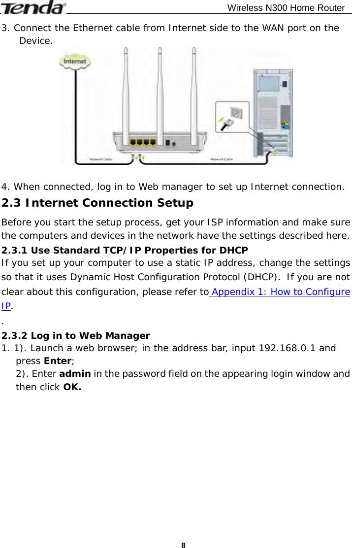                                              Wireless N300 Home Router  83. Connect the Ethernet cable from Internet side to the WAN port on the Device.   4. When connected, log in to Web manager to set up Internet connection. 2.3 Internet Connection Setup Before you start the setup process, get your ISP information and make sure the computers and devices in the network have the settings described here. 2.3.1 Use Standard TCP/IP Properties for DHCP If you set up your computer to use a static IP address, change the settings so that it uses Dynamic Host Configuration Protocol (DHCP). If you are not clear about this configuration, please refer to Appendix 1: How to Configure IP. . 2.3.2 Log in to Web Manager 1. 1). Launch a web browser; in the address bar, input 192.168.0.1 and press Enter; 2). Enter admin in the password field on the appearing login window and then click OK.  