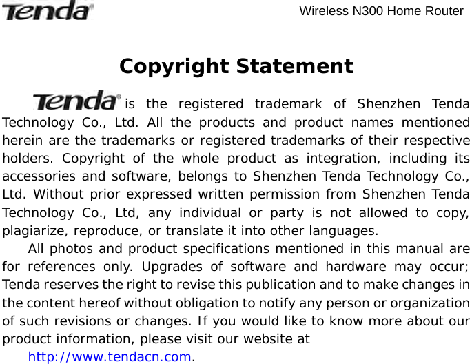                                           Wireless N300 Home Router   Copyright Statement is the registered trademark of Shenzhen Tenda Technology Co., Ltd. All the products and product names mentioned herein are the trademarks or registered trademarks of their respective holders. Copyright of the whole product as integration, including its accessories and software, belongs to Shenzhen Tenda Technology Co., Ltd. Without prior expressed written permission from Shenzhen Tenda Technology Co., Ltd, any individual or party is not allowed to copy, plagiarize, reproduce, or translate it into other languages. All photos and product specifications mentioned in this manual are for references only. Upgrades of software and hardware may occur; Tenda reserves the right to revise this publication and to make changes in the content hereof without obligation to notify any person or organization of such revisions or changes. If you would like to know more about our product information, please visit our website at  http://www.tendacn.com. 
