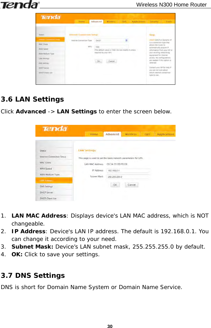                                              Wireless N300 Home Router  30  3.6 LAN Settings Click Advanced -&gt; LAN Settings to enter the screen below.    1. LAN MAC Address: Displays device&apos;s LAN MAC address, which is NOT changeable. 2. IP Address: Device&apos;s LAN IP address. The default is 192.168.0.1. You can change it according to your need. 3. Subnet Mask: Device’s LAN subnet mask, 255.255.255.0 by default. 4. OK: Click to save your settings.  3.7 DNS Settings DNS is short for Domain Name System or Domain Name Service.  