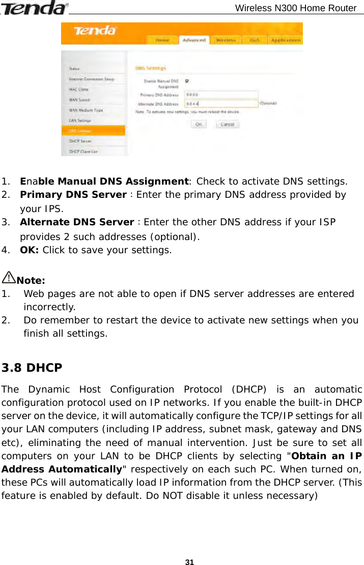                                              Wireless N300 Home Router  31  1. Enable Manual DNS Assignment: Check to activate DNS settings. 2. Primary DNS Server：Enter the primary DNS address provided by your IPS. 3. Alternate DNS Server：Enter the other DNS address if your ISP provides 2 such addresses (optional). 4. OK: Click to save your settings.  Note: 1. Web pages are not able to open if DNS server addresses are entered incorrectly.  2. Do remember to restart the device to activate new settings when you finish all settings.  3.8 DHCP The Dynamic Host Configuration Protocol (DHCP) is an automatic configuration protocol used on IP networks. If you enable the built-in DHCP server on the device, it will automatically configure the TCP/IP settings for all your LAN computers (including IP address, subnet mask, gateway and DNS etc), eliminating the need of manual intervention. Just be sure to set all computers on your LAN to be DHCP clients by selecting &quot;Obtain an IP Address Automatically&quot; respectively on each such PC. When turned on, these PCs will automatically load IP information from the DHCP server. (This feature is enabled by default. Do NOT disable it unless necessary) 