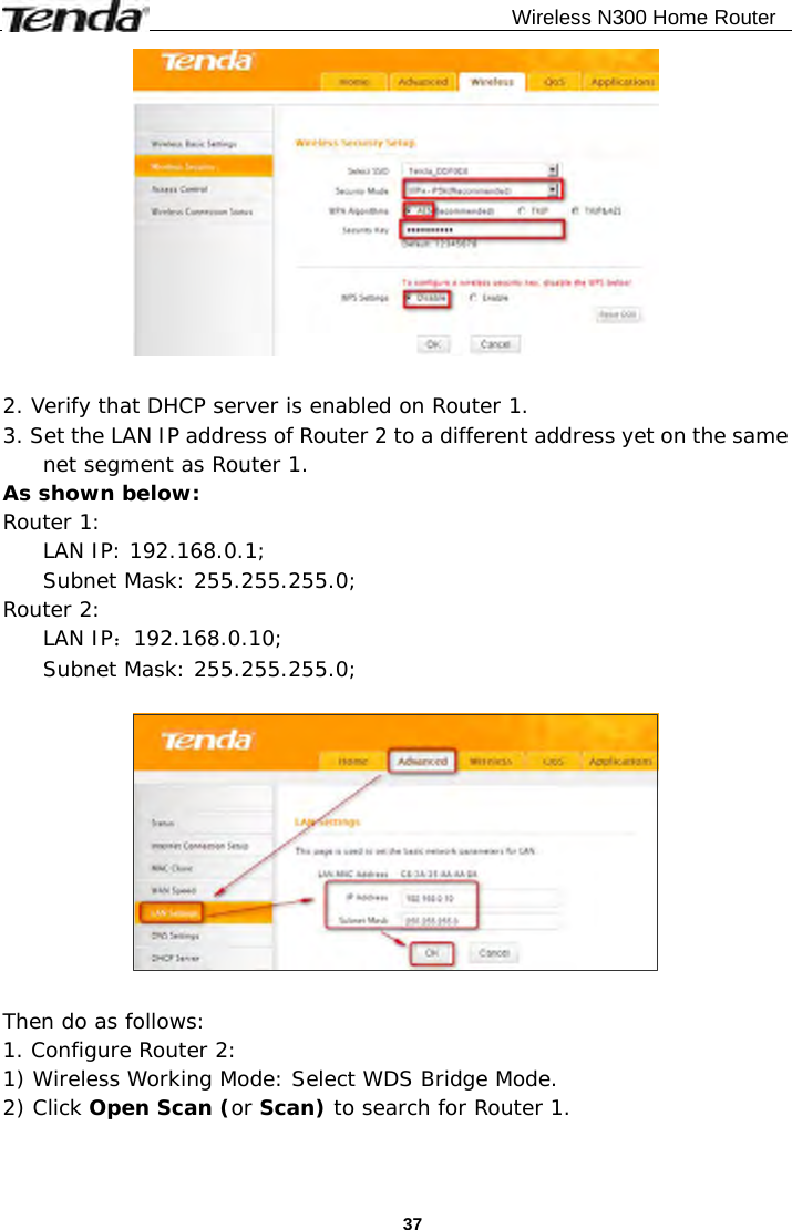                                              Wireless N300 Home Router  37  2. Verify that DHCP server is enabled on Router 1. 3. Set the LAN IP address of Router 2 to a different address yet on the same net segment as Router 1.  As shown below: Router 1:  LAN IP: 192.168.0.1; Subnet Mask: 255.255.255.0; Router 2:  LAN IP：192.168.0.10; Subnet Mask: 255.255.255.0;    Then do as follows: 1. Configure Router 2: 1) Wireless Working Mode: Select WDS Bridge Mode. 2) Click Open Scan (or Scan) to search for Router 1. 