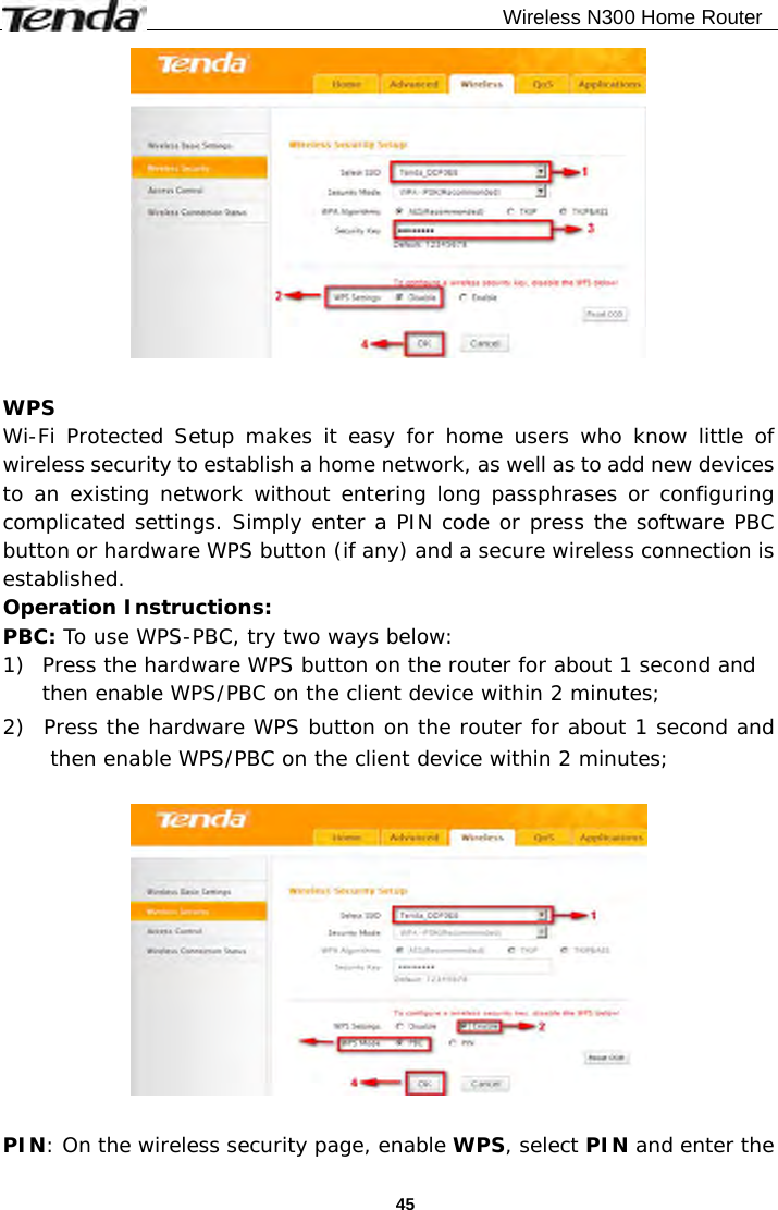                                              Wireless N300 Home Router  45  WPS Wi-Fi Protected Setup makes it easy for home users who know little of wireless security to establish a home network, as well as to add new devices to an existing network without entering long passphrases or configuring complicated settings. Simply enter a PIN code or press the software PBC button or hardware WPS button (if any) and a secure wireless connection is established.  Operation Instructions: PBC: To use WPS-PBC, try two ways below: 1) Press the hardware WPS button on the router for about 1 second and then enable WPS/PBC on the client device within 2 minutes; 2) Press the hardware WPS button on the router for about 1 second and then enable WPS/PBC on the client device within 2 minutes;    PIN: On the wireless security page, enable WPS, select PIN and enter the 