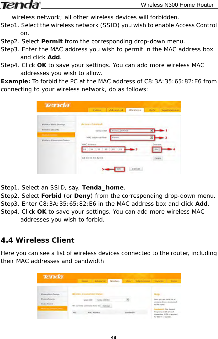                                              Wireless N300 Home Router  48wireless network; all other wireless devices will forbidden.  Step1. Select the wireless network (SSID) you wish to enable Access Control on. Step2. Select Permit from the corresponding drop-down menu. Step3. Enter the MAC address you wish to permit in the MAC address box and click Add. Step4. Click OK to save your settings. You can add more wireless MAC addresses you wish to allow.  Example: To forbid the PC at the MAC address of C8:3A:35:65:82:E6 from connecting to your wireless network, do as follows:    Step1. Select an SSID, say, Tenda_home. Step2. Select Forbid (or Deny) from the corresponding drop-down menu. Step3. Enter C8:3A:35:65:82:E6 in the MAC address box and click Add. Step4. Click OK to save your settings. You can add more wireless MAC addresses you wish to forbid.  4.4 Wireless Client Here you can see a list of wireless devices connected to the router, including their MAC addresses and bandwidth   