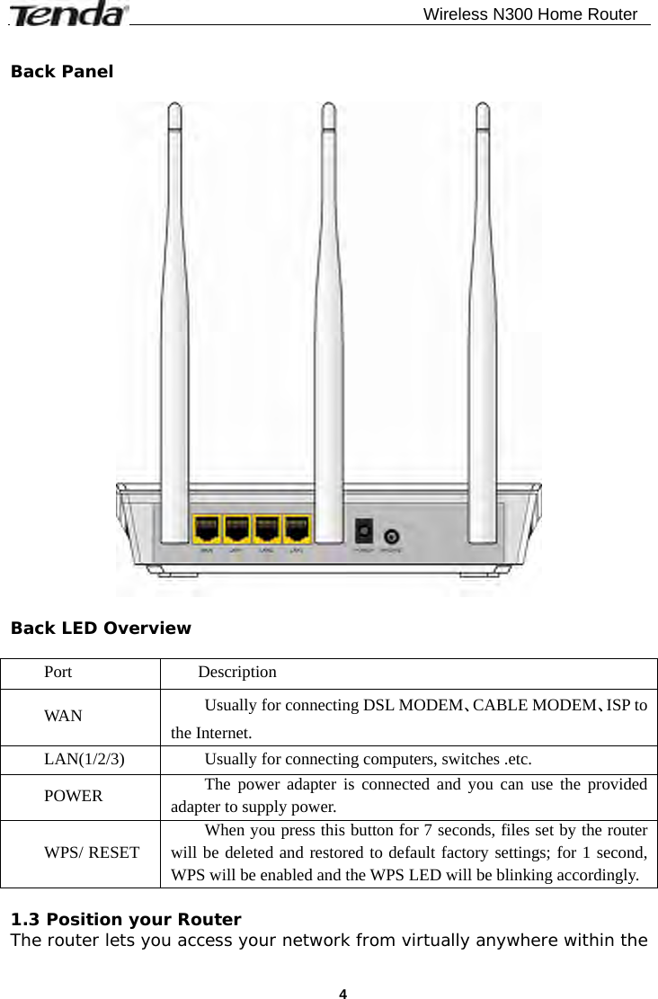                                              Wireless N300 Home Router  4 Back Panel    Back LED Overview  Port  Description WA N  Usually for connecting DSL MODEM、CABLE MODEM、ISP to the Internet. LAN(1/2/3) Usually for connecting computers, switches .etc. POWER  The power adapter is connected and you can use the provided adapter to supply power. WPS/ RESET When you press this button for 7 seconds, files set by the router will be deleted and restored to default factory settings; for 1 second, WPS will be enabled and the WPS LED will be blinking accordingly.  1.3 Position your Router The router lets you access your network from virtually anywhere within the 