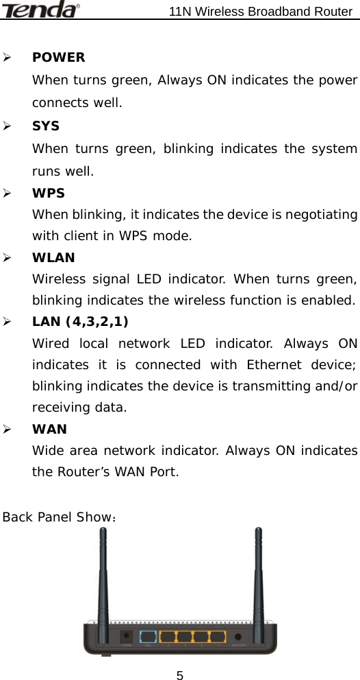                           11N Wireless Broadband Router  5¾ POWER When turns green, Always ON indicates the power connects well.   ¾ SYS When turns green, blinking indicates the system runs well. ¾ WPS When blinking, it indicates the device is negotiating with client in WPS mode. ¾ WLAN Wireless signal LED indicator. When turns green, blinking indicates the wireless function is enabled. ¾ LAN (4,3,2,1) Wired local network LED indicator. Always ON indicates it is connected with Ethernet device; blinking indicates the device is transmitting and/or receiving data. ¾ WAN Wide area network indicator. Always ON indicates the Router’s WAN Port.  Back Panel Show：  