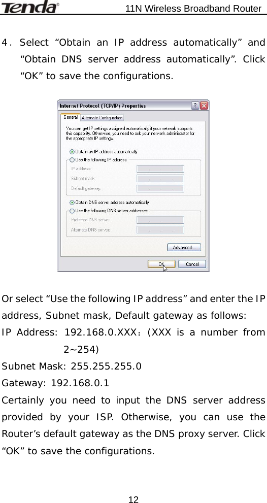                           11N Wireless Broadband Router  124．Select “Obtain an IP address automatically” and “Obtain DNS server address automatically”. Click “OK” to save the configurations.    Or select “Use the following IP address” and enter the IP address, Subnet mask, Default gateway as follows:  IP Address: 192.168.0.XXX：(XXX is a number from 2~254) Subnet Mask: 255.255.255.0 Gateway: 192.168.0.1 Certainly you need to input the DNS server address provided by your ISP. Otherwise, you can use the Router’s default gateway as the DNS proxy server. Click “OK” to save the configurations.     