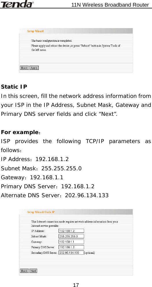                           11N Wireless Broadband Router  17   Static IP  In this screen, fill the network address information from your ISP in the IP Address, Subnet Mask, Gateway and Primary DNS server fields and click “Next”.   For example： ISP provides the following TCP/IP parameters as follows： IP Address：192.168.1.2      Subnet Mask：255.255.255.0 Gateway：192.168.1.1         Primary DNS Server：192.168.1.2 Alternate DNS Server：202.96.134.133   