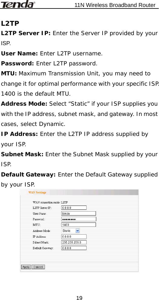                           11N Wireless Broadband Router  19L2TP L2TP Server IP: Enter the Server IP provided by your ISP. User Name: Enter L2TP username. Password: Enter L2TP password. MTU: Maximum Transmission Unit, you may need to change it for optimal performance with your specific ISP. 1400 is the default MTU. Address Mode: Select “Static” if your ISP supplies you with the IP address, subnet mask, and gateway. In most cases, select Dynamic. IP Address: Enter the L2TP IP address supplied by your ISP. Subnet Mask: Enter the Subnet Mask supplied by your ISP. Default Gateway: Enter the Default Gateway supplied by your ISP.   
