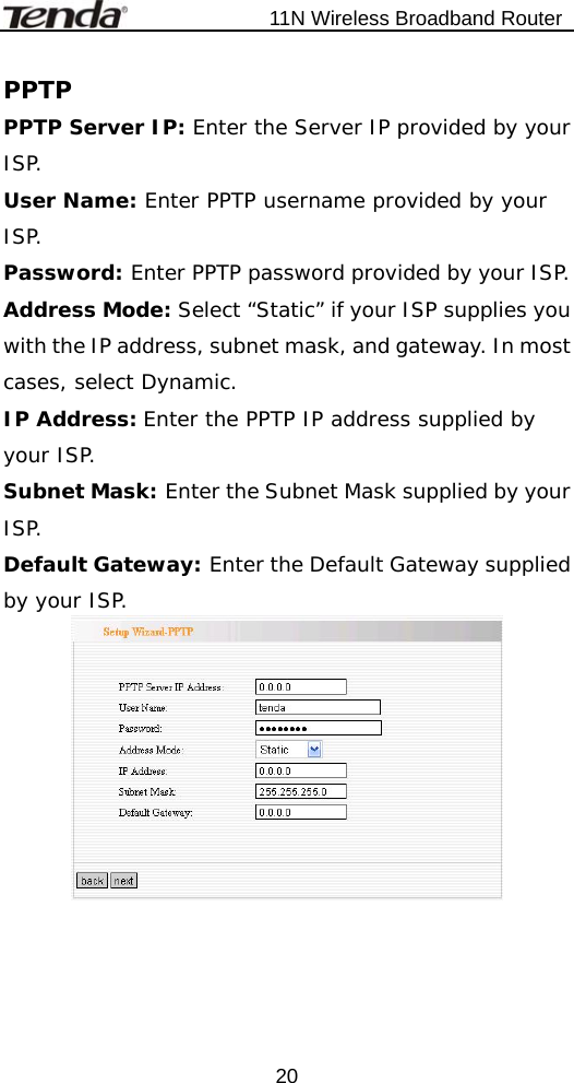                           11N Wireless Broadband Router  20PPTP PPTP Server IP: Enter the Server IP provided by your ISP. User Name: Enter PPTP username provided by your ISP. Password: Enter PPTP password provided by your ISP. Address Mode: Select “Static” if your ISP supplies you with the IP address, subnet mask, and gateway. In most cases, select Dynamic. IP Address: Enter the PPTP IP address supplied by your ISP. Subnet Mask: Enter the Subnet Mask supplied by your ISP. Default Gateway: Enter the Default Gateway supplied by your ISP.  