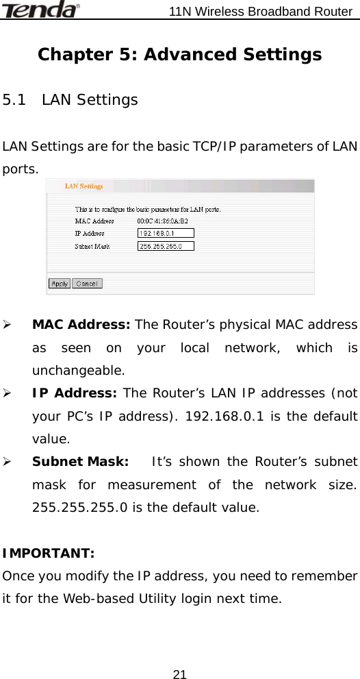                           11N Wireless Broadband Router  21Chapter 5: Advanced Settings  5.1  LAN Settings  LAN Settings are for the basic TCP/IP parameters of LAN ports.   ¾ MAC Address: The Router’s physical MAC address as seen on your local network, which is unchangeable. ¾ IP Address: The Router’s LAN IP addresses (not your PC’s IP address). 192.168.0.1 is the default value. ¾ Subnet Mask:  It’s shown the Router’s subnet mask for measurement of the network size. 255.255.255.0 is the default value.    IMPORTANT: Once you modify the IP address, you need to remember it for the Web-based Utility login next time. 