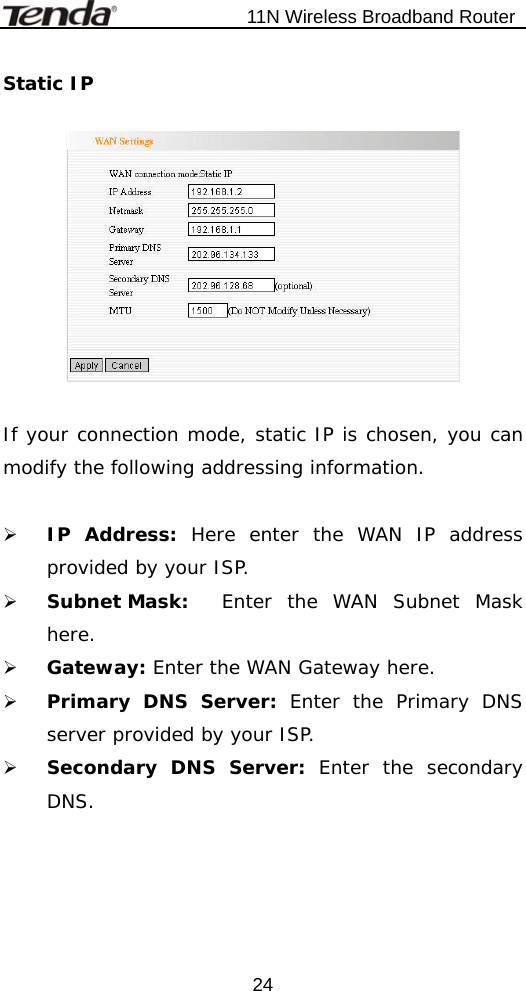                           11N Wireless Broadband Router  24Static IP    If your connection mode, static IP is chosen, you can modify the following addressing information.  ¾ IP Address: Here enter the WAN IP address provided by your ISP. ¾ Subnet Mask:  Enter the WAN Subnet Mask here. ¾ Gateway: Enter the WAN Gateway here. ¾ Primary DNS Server: Enter the Primary DNS server provided by your ISP. ¾ Secondary DNS Server: Enter the secondary DNS.  
