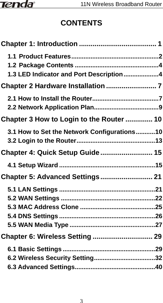                             11N Wireless Broadband Router  3CONTENTS  Chapter 1: Introduction ........................................ 1 1.1 Product Features..................................................2 1.2 Package Contents ................................................4 1.3 LED Indicator and Port Description....................4 Chapter 2 Hardware Installation .......................... 7 2.1 How to Install the Router......................................7 2.2 Network Application Plan.....................................9 Chapter 3 How to Login to the Router .............. 10 3.1 How to Set the Network Configurations...........10 3.2 Login to the Router.............................................13 Chapter 4: Quick Setup Guide........................... 15 4.1 Setup Wizard .......................................................15 Chapter 5: Advanced Settings........................... 21 5.1 LAN Settings .......................................................21 5.2 WAN Settings ......................................................22 5.3 MAC Address Clone ...........................................25 5.4 DNS Settings .......................................................26 5.5 WAN Media Type .................................................27 Chapter 6: Wireless Setting ............................... 29 6.1 Basic Settings .....................................................29 6.2 Wireless Security Setting...................................32 6.3 Advanced Settings..............................................40 