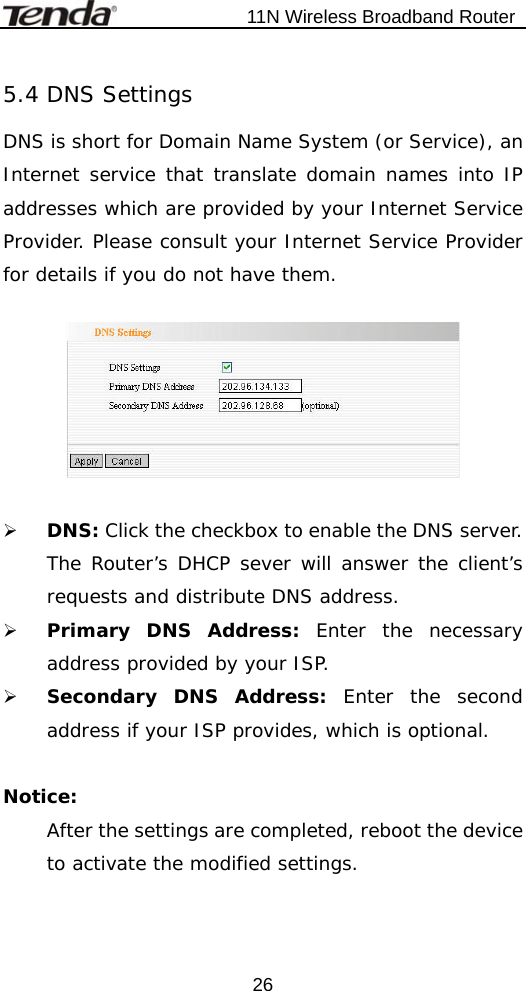                           11N Wireless Broadband Router  265.4 DNS Settings DNS is short for Domain Name System (or Service), an Internet service that translate domain names into IP addresses which are provided by your Internet Service Provider. Please consult your Internet Service Provider for details if you do not have them.    ¾ DNS: Click the checkbox to enable the DNS server. The Router’s DHCP sever will answer the client’s requests and distribute DNS address. ¾ Primary DNS Address: Enter the necessary address provided by your ISP.   ¾ Secondary DNS Address: Enter the second address if your ISP provides, which is optional.  Notice:  After the settings are completed, reboot the device to activate the modified settings. 