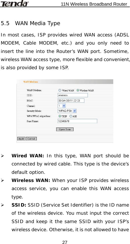                           11N Wireless Broadband Router  275.5  WAN Media Type In most cases, ISP provides wired WAN access (ADSL MODEM, Cable MODEM, etc.) and you only need to insert the line into the Router’s WAN port. Sometime, wireless WAN access type, more flexible and convenient, is also provided by some ISP.    ¾ Wired WAN: In this type, WAN port should be connected by wired cable. This type is the device’s default option.  ¾ Wireless WAN: When your ISP provides wireless access service, you can enable this WAN access type. ¾ SSID: SSID (Service Set Identifier) is the ID name of the wireless device. You must input the correct SSID and keep it the same SSID with your ISP’s wireless device. Otherwise, it is not allowed to have 