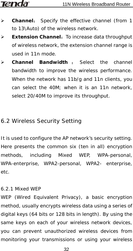                           11N Wireless Broadband Router  32¾ Channel： Specify the effective channel (from 1 to 13\Auto) of the wireless network. ¾ Extension Channel：To increase data throughput of wireless network, the extension channel range is used in 11n mode. ¾ Channel Bandwidth ：Select the channel bandwidth to improve the wireless performance. When the network has 11b/g and 11n clients, you can select the 40M; when it is an 11n network, select 20/40M to improve its throughput.   6.2 Wireless Security Setting  It is used to configure the AP network’s security setting. Here presents the common six (ten in all) encryption methods, including Mixed WEP, WPA-personal, WPA-enterprise, WPA2-personal, WPA2- enterprise, etc.   6.2.1 Mixed WEP WEP (Wired Equivalent Privacy), a basic encryption method, usually encrypts wireless data using a series of digital keys (64 bits or 128 bits in length). By using the same keys on each of your wireless network devices, you can prevent unauthorized wireless devices from monitoring your transmissions or using your wireless 