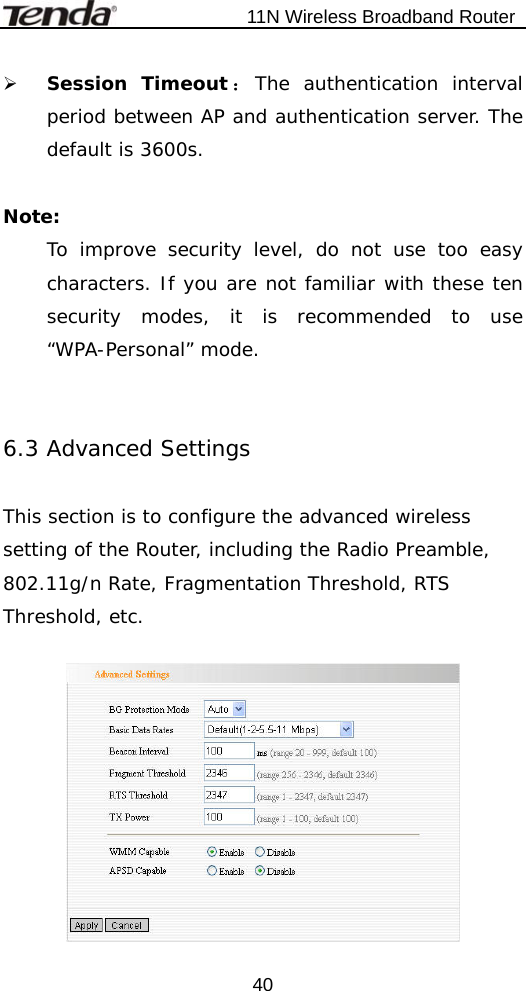                           11N Wireless Broadband Router  40¾ Session Timeout ：The authentication interval period between AP and authentication server. The default is 3600s.  Note:  To improve security level, do not use too easy characters. If you are not familiar with these ten security modes, it is recommended to use “WPA-Personal” mode.   6.3 Advanced Settings  This section is to configure the advanced wireless setting of the Router, including the Radio Preamble, 802.11g/n Rate, Fragmentation Threshold, RTS Threshold, etc.   