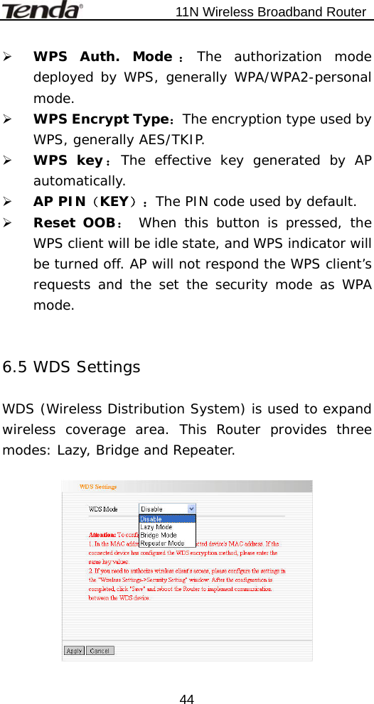                           11N Wireless Broadband Router  44¾ WPS Auth. Mode ：The authorization mode deployed by WPS, generally WPA/WPA2-personal mode. ¾ WPS Encrypt Type：The encryption type used by WPS, generally AES/TKIP. ¾ WPS key：The effective key generated by AP automatically.  ¾ AP PIN（KEY）：The PIN code used by default. ¾ Reset OOB： When this button is pressed, the WPS client will be idle state, and WPS indicator will be turned off. AP will not respond the WPS client’s requests and the set the security mode as WPA mode.   6.5 WDS Settings  WDS (Wireless Distribution System) is used to expand wireless coverage area. This Router provides three modes: Lazy, Bridge and Repeater.    