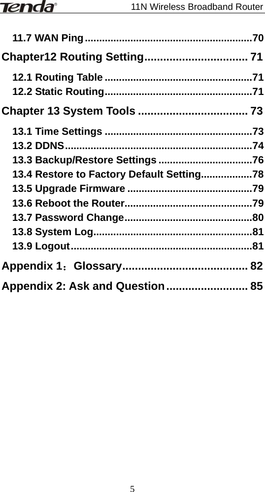                             11N Wireless Broadband Router  511.7 WAN Ping...........................................................70 Chapter12 Routing Setting................................. 71 12.1 Routing Table ....................................................71 12.2 Static Routing....................................................71 Chapter 13 System Tools ................................... 73 13.1 Time Settings ....................................................73 13.2 DDNS..................................................................74 13.3 Backup/Restore Settings .................................76 13.4 Restore to Factory Default Setting..................78 13.5 Upgrade Firmware ............................................79 13.6 Reboot the Router.............................................79 13.7 Password Change.............................................80 13.8 System Log........................................................81 13.9 Logout................................................................81 Appendix 1：Glossary........................................ 82 Appendix 2: Ask and Question.......................... 85 