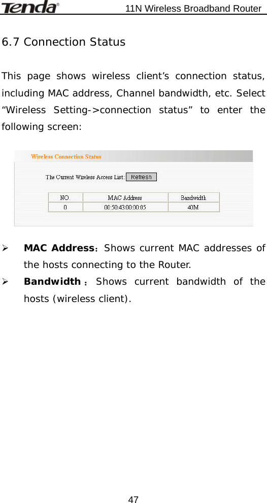                           11N Wireless Broadband Router  476.7 Connection Status  This page shows wireless client’s connection status, including MAC address, Channel bandwidth, etc. Select “Wireless Setting-&gt;connection status” to enter the following screen:    ¾ MAC Address：Shows current MAC addresses of the hosts connecting to the Router. ¾ Bandwidth ：Shows current bandwidth of the hosts (wireless client).   