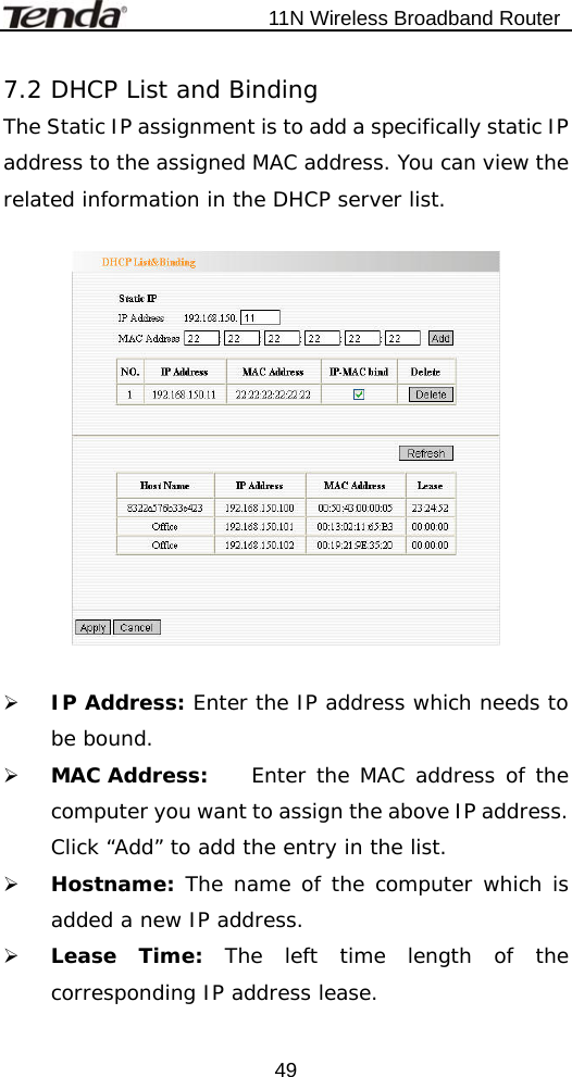                           11N Wireless Broadband Router  497.2 DHCP List and Binding The Static IP assignment is to add a specifically static IP address to the assigned MAC address. You can view the related information in the DHCP server list.     ¾ IP Address: Enter the IP address which needs to be bound.  ¾ MAC Address:   Enter the MAC address of the computer you want to assign the above IP address. Click “Add” to add the entry in the list.   ¾ Hostname: The name of the computer which is added a new IP address. ¾ Lease Time: The left time length of the corresponding IP address lease.   