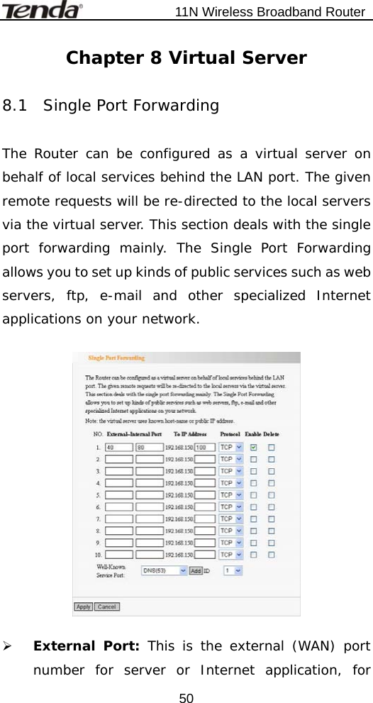                          11N Wireless Broadband Router  50Chapter 8 Virtual Server  8.1  Single Port Forwarding   The Router can be configured as a virtual server on behalf of local services behind the LAN port. The given remote requests will be re-directed to the local servers via the virtual server. This section deals with the single port forwarding mainly. The Single Port Forwarding allows you to set up kinds of public services such as web servers, ftp, e-mail and other specialized Internet applications on your network.    ¾ External Port: This is the external (WAN) port number for server or Internet application, for 