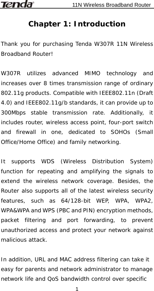                           11N Wireless Broadband Router  1Chapter 1: Introduction  Thank you for purchasing Tenda W307R 11N Wireless Broadband Router!  W307R utilizes advanced MIMO technology and increases over 8 times transmission range of ordinary 802.11g products. Compatible with IEEE802.11n (Draft 4.0) and IEEE802.11g/b standards, it can provide up to 300Mbps stable transmission rate. Additionally, it includes router, wireless access point, four-port switch and firewall in one, dedicated to SOHOs (Small Office/Home Office) and family networking.  It supports WDS (Wireless Distribution System) function for repeating and amplifying the signals to extend the wireless network coverage. Besides, the Router also supports all of the latest wireless security features, such as 64/128-bit WEP, WPA, WPA2, WPA&amp;WPA and WPS (PBC and PIN) encryption methods, packet filtering and port forwarding, to prevent unauthorized access and protect your network against malicious attack.  In addition, URL and MAC address filtering can take it easy for parents and network administrator to manage network life and QoS bandwidth control over specific 