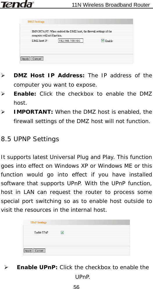                           11N Wireless Broadband Router  56  ¾ DMZ Host IP Address: The IP address of the computer you want to expose. ¾ Enable:  Click the checkbox to enable the DMZ host. ¾ IMPORTANT: When the DMZ host is enabled, the firewall settings of the DMZ host will not function.  8.5 UPNP Settings  It supports latest Universal Plug and Play. This function goes into effect on Windows XP or Windows ME or this function would go into effect if you have installed software that supports UPnP. With the UPnP function, host in LAN can request the router to process some special port switching so as to enable host outside to visit the resources in the internal host.    ¾ Enable UPnP: Click the checkbox to enable the UPnP. 