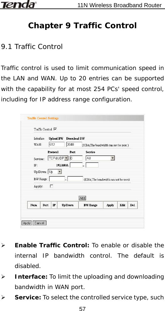                           11N Wireless Broadband Router  57Chapter 9 Traffic Control  9.1 Traffic Control  Traffic control is used to limit communication speed in the LAN and WAN. Up to 20 entries can be supported with the capability for at most 254 PCs&apos; speed control, including for IP address range configuration.    ¾ Enable Traffic Control: To enable or disable the internal IP bandwidth control. The default is disabled. ¾ Interface: To limit the uploading and downloading bandwidth in WAN port. ¾ Service: To select the controlled service type, such 