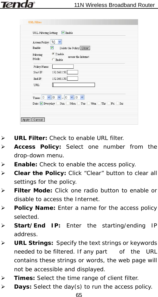                           11N Wireless Broadband Router  65  ¾ URL Filter: Check to enable URL filter. ¾ Access Policy: Select one number from the drop-down menu. ¾ Enable: Check to enable the access policy. ¾ Clear the Policy: Click “Clear” button to clear all settings for the policy. ¾ Filter Mode: Click one radio button to enable or disable to access the Internet. ¾ Policy Name: Enter a name for the access policy selected. ¾ Start/End IP: Enter the starting/ending IP address. ¾ URL Strings:   Specify the text strings or keywords needed to be filtered. If any part   of  the  URL contains these strings or words, the web page will not be accessible and displayed. ¾ Times: Select the time range of client filter. ¾ Days: Select the day(s) to run the access policy. 