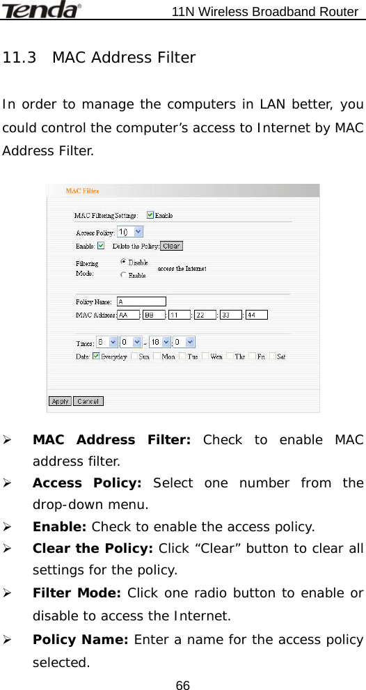                           11N Wireless Broadband Router  6611.3  MAC Address Filter  In order to manage the computers in LAN better, you could control the computer’s access to Internet by MAC Address Filter.    ¾ MAC Address Filter: Check to enable MAC address filter. ¾ Access Policy: Select one number from the drop-down menu. ¾ Enable: Check to enable the access policy. ¾ Clear the Policy: Click “Clear” button to clear all settings for the policy. ¾ Filter Mode: Click one radio button to enable or disable to access the Internet. ¾ Policy Name: Enter a name for the access policy selected. 