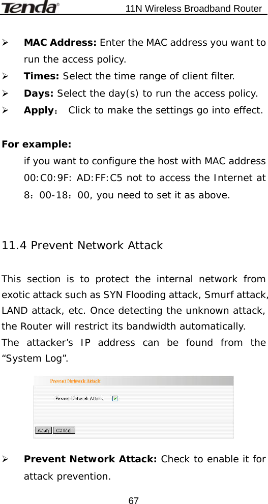                           11N Wireless Broadband Router  67¾ MAC Address: Enter the MAC address you want to run the access policy. ¾ Times: Select the time range of client filter. ¾ Days: Select the day(s) to run the access policy. ¾ Apply： Click to make the settings go into effect.  For example:  if you want to configure the host with MAC address 00:C0:9F: AD:FF:C5 not to access the Internet at 8：00-18：00, you need to set it as above.   11.4 Prevent Network Attack  This section is to protect the internal network from exotic attack such as SYN Flooding attack, Smurf attack, LAND attack, etc. Once detecting the unknown attack, the Router will restrict its bandwidth automatically. The attacker’s IP address can be found from the “System Log”.    ¾ Prevent Network Attack: Check to enable it for attack prevention. 