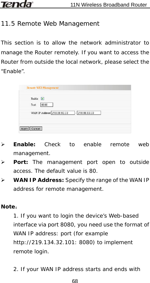                           11N Wireless Broadband Router  6811.5 Remote Web Management  This section is to allow the network administrator to manage the Router remotely. If you want to access the Router from outside the local network, please select the “Enable”.    ¾ Enable:  Check to enable remote web management. ¾ Port:  The management port open to outside access. The default value is 80. ¾ WAN IP Address: Specify the range of the WAN IP address for remote management.  Note： 1. If you want to login the device’s Web-based interface via port 8080, you need use the format of WAN IP address: port (for example http://219.134.32.101: 8080) to implement remote login.   2. If your WAN IP address starts and ends with 