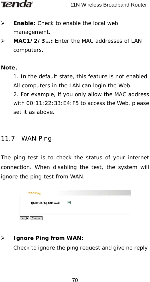                           11N Wireless Broadband Router  70¾ Enable: Check to enable the local web management. ¾ MAC1/2/3…: Enter the MAC addresses of LAN computers.  Note： 1. In the default state, this feature is not enabled. All computers in the LAN can login the Web. 2. For example, if you only allow the MAC address with 00:11:22:33:E4:F5 to access the Web, please set it as above.    11.7  WAN Ping  The ping test is to check the status of your internet connection. When disabling the test, the system will ignore the ping test from WAN.    ¾ Ignore Ping from WAN:  Check to ignore the ping request and give no reply.    