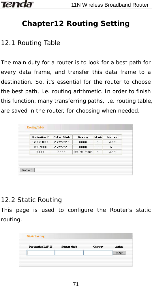                           11N Wireless Broadband Router  71Chapter12 Routing Setting  12.1 Routing Table  The main duty for a router is to look for a best path for every data frame, and transfer this data frame to a destination. So, it’s essential for the router to choose the best path, i.e. routing arithmetic. In order to finish this function, many transferring paths, i.e. routing table, are saved in the router, for choosing when needed.     12.2 Static Routing This page is used to configure the Router’s static routing.    