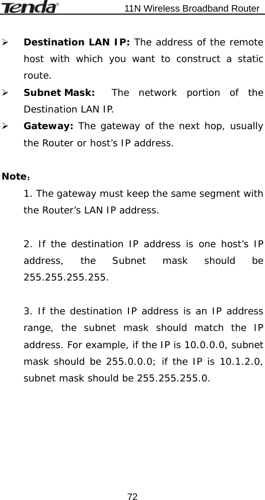                           11N Wireless Broadband Router  72¾ Destination LAN IP: The address of the remote host with which you want to construct a static route. ¾ Subnet Mask:  The network portion of the Destination LAN IP. ¾ Gateway: The gateway of the next hop, usually the Router or host’s IP address.  Note： 1. The gateway must keep the same segment with the Router’s LAN IP address.  2. If the destination IP address is one host’s IP address, the Subnet mask should be 255.255.255.255.  3. If the destination IP address is an IP address range, the subnet mask should match the IP address. For example, if the IP is 10.0.0.0, subnet mask should be 255.0.0.0; if the IP is 10.1.2.0, subnet mask should be 255.255.255.0. 